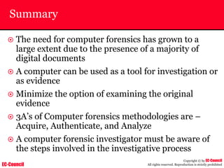 EC-Council
Copyright © by EC-Council
All rights reserved. Reproduction is strictly prohibited
Summary
~ The need for computer forensics has grown to a
large extent due to the presence of a majority of
digital documents
~ A computer can be used as a tool for investigation or
as evidence
~ Minimize the option of examining the original
evidence
~ 3A’s of Computer forensics methodologies are –
Acquire, Authenticate, and Analyze
~ A computer forensic investigator must be aware of
the steps involved in the investigative process
 