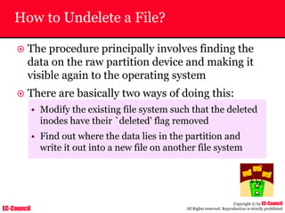EC-Council
Copyright © by EC-Council
All Rights reserved. Reproduction is strictly prohibited
How to Undelete a File?
~ The procedure principally involves finding the
data on the raw partition device and making it
visible again to the operating system
~ There are basically two ways of doing this:
• Modify the existing file system such that the deleted
inodes have their `deleted' flag removed
• Find out where the data lies in the partition and
write it out into a new file on another file system
 