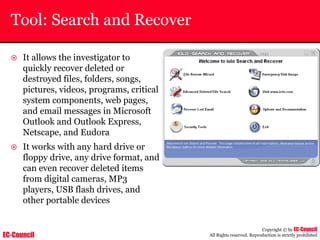 EC-Council
Copyright © by EC-Council
All Rights reserved. Reproduction is strictly prohibited
Tool: Search and Recover
~ It allows the investigator to
quickly recover deleted or
destroyed files, folders, songs,
pictures, videos, programs, critical
system components, web pages,
and email messages in Microsoft
Outlook and Outlook Express,
Netscape, and Eudora
~ It works with any hard drive or
floppy drive, any drive format, and
can even recover deleted items
from digital cameras, MP3
players, USB flash drives, and
other portable devices
 