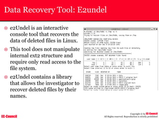 EC-Council
Copyright © by EC-Council
All Rights reserved. Reproduction is strictly prohibited
Data Recovery Tool: E2undel
~ e2Undel is an interactive
console tool that recovers the
data of deleted files in Linux.
~ This tool does not manipulate
internal ext2 structure and
require only read access to the
file system.
~ e2Undel contains a library
that allows the investigator to
recover deleted files by their
names.
 