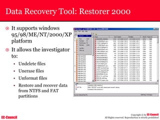 EC-Council
Copyright © by EC-Council
All Rights reserved. Reproduction is strictly prohibited
Data Recovery Tool: Restorer 2000
~ It supports windows
95/98/ME/NT/2000/XP
platform
~ It allows the investigator
to:
• Undelete files
• Unerase files
• Unformat files
• Restore and recover data
from NTFS and FAT
partitions
 
