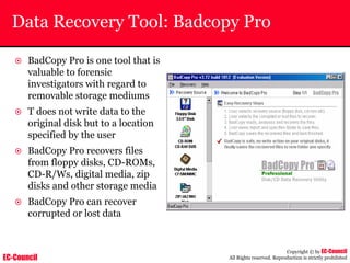 EC-Council
Copyright © by EC-Council
All Rights reserved. Reproduction is strictly prohibited
Data Recovery Tool: Badcopy Pro
~ BadCopy Pro is one tool that is
valuable to forensic
investigators with regard to
removable storage mediums
~ T does not write data to the
original disk but to a location
specified by the user
~ BadCopy Pro recovers files
from floppy disks, CD-ROMs,
CD-R/Ws, digital media, zip
disks and other storage media
~ BadCopy Pro can recover
corrupted or lost data
 