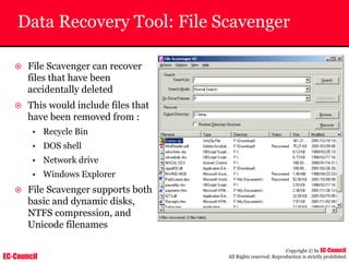 EC-Council
Copyright © by EC-Council
All Rights reserved. Reproduction is strictly prohibited
Data Recovery Tool: File Scavenger
~ File Scavenger can recover
files that have been
accidentally deleted
~ This would include files that
have been removed from :
• Recycle Bin
• DOS shell
• Network drive
• Windows Explorer
~ File Scavenger supports both
basic and dynamic disks,
NTFS compression, and
Unicode filenames
 
