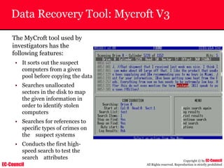 EC-Council
Copyright © by EC-Council
All Rights reserved. Reproduction is strictly prohibited
Data Recovery Tool: Mycroft V3
The MyCroft tool used by
investigators has the
following features:
• It sorts out the suspect
computers from a given
pool before copying the data
• Searches unallocated
sectors in the disk to map
the given information in
order to identify stolen
computers
• Searches for references to
specific types of crimes on
the suspect systems
• Conducts the first high-
speed search to test the
search attributes
 
