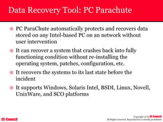 EC-Council
Copyright © by EC-Council
All Rights reserved. Reproduction is strictly prohibited
Data Recovery Tool: PC Parachute
~ PC ParaChute automatically protects and recovers data
stored on any Intel-based PC on an network without
user intervention
~ It can recover a system that crashes back into fully
functioning condition without re-installing the
operating system, patches, configuration, etc.
~ It recovers the systems to its last state before the
incident
~ It supports Windows, Solaris Intel, BSDI, Linux, Novell,
UnixWare, and SCO platforms
 