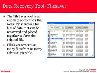 EC-Council
Copyright © by EC-Council
All Rights reserved. Reproduction is strictly prohibited
Data Recovery Tool: Filesaver
~ The FileSaver tool is an
undelete application that
works by searching for
bits of data that can be
recovered and pieced
together to form the
original file.
~ FileSaver restores as
many files from as many
drives as possible.
 