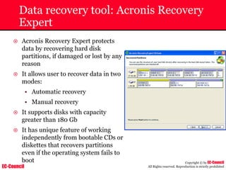 EC-Council
Copyright © by EC-Council
All Rights reserved. Reproduction is strictly prohibited
Data recovery tool: Acronis Recovery
Expert
~ Acronis Recovery Expert protects
data by recovering hard disk
partitions, if damaged or lost by any
reason
~ It allows user to recover data in two
modes:
• Automatic recovery
• Manual recovery
~ It supports disks with capacity
greater than 180 Gb
~ It has unique feature of working
independently from bootable CDs or
diskettes that recovers partitions
even if the operating system fails to
boot
 
