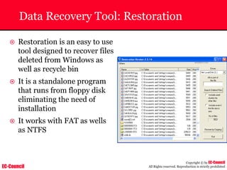EC-Council
Copyright © by EC-Council
All Rights reserved. Reproduction is strictly prohibited
Data Recovery Tool: Restoration
~ Restoration is an easy to use
tool designed to recover files
deleted from Windows as
well as recycle bin
~ It is a standalone program
that runs from floppy disk
eliminating the need of
installation
~ It works with FAT as wells
as NTFS
 