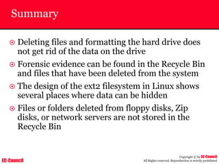 EC-Council
Copyright © by EC-Council
All Rights reserved. Reproduction is strictly prohibited
Summary
~ Deleting files and formatting the hard drive does
not get rid of the data on the drive
~ Forensic evidence can be found in the Recycle Bin
and files that have been deleted from the system
~ The design of the ext2 filesystem in Linux shows
several places where data can be hidden
~ Files or folders deleted from floppy disks, Zip
disks, or network servers are not stored in the
Recycle Bin
 