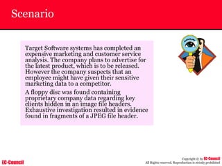 EC-Council
Copyright © by EC-Council
All Rights reserved. Reproduction is strictly prohibited
Scenario
Target Software systems has completed an
expensive marketing and customer service
analysis. The company plans to advertise for
the latest product, which is to be released.
However the company suspects that an
employee might have given their sensitive
marketing data to a competitor.
A floppy disc was found containing
proprietary company data regarding key
clients hidden in an image file headers.
Exhaustive investigation resulted in evidence
found in fragments of a JPEG file header.
 