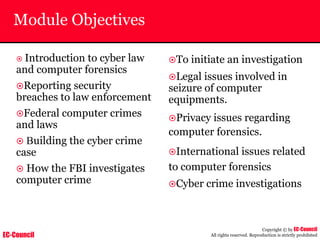 EC-Council
Copyright © by EC-Council
All rights reserved. Reproduction is strictly prohibited
Module Objectives
~ Introduction to cyber law
and computer forensics
~Reporting security
breaches to law enforcement
~Federal computer crimes
and laws
~ Building the cyber crime
case
~ How the FBI investigates
computer crime
~To initiate an investigation
~Legal issues involved in
seizure of computer
equipments.
~Privacy issues regarding
computer forensics.
~International issues related
to computer forensics
~Cyber crime investigations
 