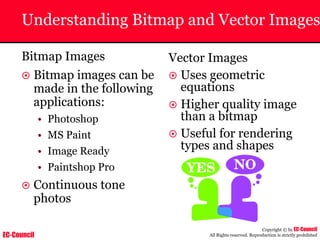 EC-Council
Copyright © by EC-Council
All Rights reserved. Reproduction is strictly prohibited
Understanding Bitmap and Vector Images
Bitmap Images
~ Bitmap images can be
made in the following
applications:
• Photoshop
• MS Paint
• Image Ready
• Paintshop Pro
~ Continuous tone
photos
Vector Images
~ Uses geometric
equations
~ Higher quality image
than a bitmap
~ Useful for rendering
types and shapes
 