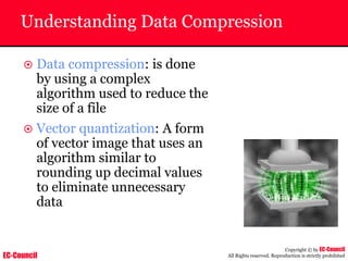 EC-Council
Copyright © by EC-Council
All Rights reserved. Reproduction is strictly prohibited
Understanding Data Compression
~ Data compression: is done
by using a complex
algorithm used to reduce the
size of a file
~ Vector quantization: A form
of vector image that uses an
algorithm similar to
rounding up decimal values
to eliminate unnecessary
data
 