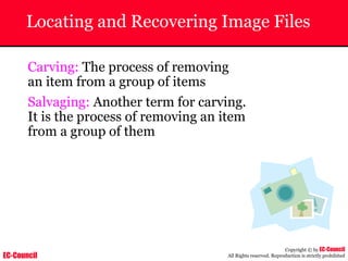 EC-Council
Copyright © by EC-Council
All Rights reserved. Reproduction is strictly prohibited
Locating and Recovering Image Files
Carving: The process of removing
an item from a group of items
Salvaging: Another term for carving.
It is the process of removing an item
from a group of them
 