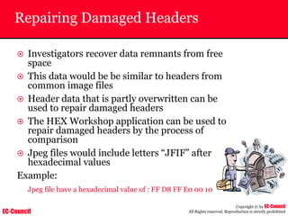 EC-Council
Copyright © by EC-Council
All Rights reserved. Reproduction is strictly prohibited
Repairing Damaged Headers
~ Investigators recover data remnants from free
space
~ This data would be be similar to headers from
common image files
~ Header data that is partly overwritten can be
used to repair damaged headers
~ The HEX Workshop application can be used to
repair damaged headers by the process of
comparison
~ Jpeg files would include letters “JFIF” after
hexadecimal values
Example:
Jpeg file have a hexadecimal value of : FF D8 FF E0 00 10
 
