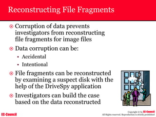 EC-Council
Copyright © by EC-Council
All Rights reserved. Reproduction is strictly prohibited
Reconstructing File Fragments
~ Corruption of data prevents
investigators from reconstructing
file fragments for image files
~ Data corruption can be:
• Accidental
• Intentional
~ File fragments can be reconstructed
by examining a suspect disk with the
help of the DriveSpy application
~ Investigators can build the case
based on the data reconstructed
 