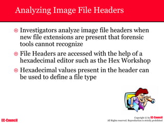 EC-Council
Copyright © by EC-Council
All Rights reserved. Reproduction is strictly prohibited
Analyzing Image File Headers
~ Investigators analyze image file headers when
new file extensions are present that forensic
tools cannot recognize
~ File Headers are accessed with the help of a
hexadecimal editor such as the Hex Workshop
~ Hexadecimal values present in the header can
be used to define a file type
 