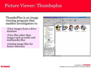 EC-Council
Copyright © by EC-Council
All Rights reserved. Reproduction is strictly prohibited
Picture Viewer: Thumbsplus
ThumbsPlus is an image
viewing program that
enables investigators to
•View images from a drive
database
•View files other than
images such as audio and
multimedia files
•Catalog image files for
future reference
 