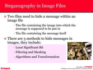 EC-Council
Copyright © by EC-Council
All Rights reserved. Reproduction is strictly prohibited
Steganography in Image Files
~ Two files need to hide a message within an
image file
–The file containing the image into which the
message is supposed to be put in
–The file containing the message itself
~ There are 3 methods to hide messages in
images, they include:
–Least Significant Bit
–Filtering and Masking
–Algorithms and Transformation
 
