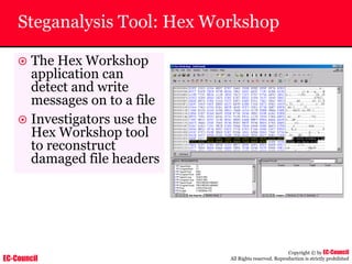 EC-Council
Copyright © by EC-Council
All Rights reserved. Reproduction is strictly prohibited
Steganalysis Tool: Hex Workshop
~ The Hex Workshop
application can
detect and write
messages on to a file
~ Investigators use the
Hex Workshop tool
to reconstruct
damaged file headers
 