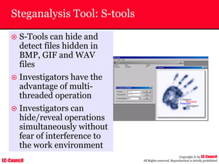 EC-Council
Copyright © by EC-Council
All Rights reserved. Reproduction is strictly prohibited
Steganalysis Tool: S-tools
~ S-Tools can hide and
detect files hidden in
BMP, GIF and WAV
files
~ Investigators have the
advantage of multi-
threaded operation
~ Investigators can
hide/reveal operations
simultaneously without
fear of interference to
the work environment
 