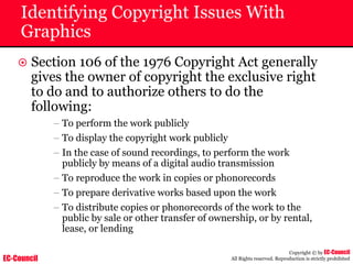 EC-Council
Copyright © by EC-Council
All Rights reserved. Reproduction is strictly prohibited
Identifying Copyright Issues With
Graphics
~ Section 106 of the 1976 Copyright Act generally
gives the owner of copyright the exclusive right
to do and to authorize others to do the
following:
– To perform the work publicly
– To display the copyright work publicly
– In the case of sound recordings, to perform the work
publicly by means of a digital audio transmission
– To reproduce the work in copies or phonorecords
– To prepare derivative works based upon the work
– To distribute copies or phonorecords of the work to the
public by sale or other transfer of ownership, or by rental,
lease, or lending
 