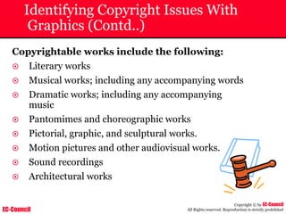 EC-Council
Copyright © by EC-Council
All Rights reserved. Reproduction is strictly prohibited
Identifying Copyright Issues With
Graphics (Contd..)
Copyrightable works include the following:
~ Literary works
~ Musical works; including any accompanying words
~ Dramatic works; including any accompanying
music
~ Pantomimes and choreographic works
~ Pictorial, graphic, and sculptural works.
~ Motion pictures and other audiovisual works.
~ Sound recordings
~ Architectural works
 