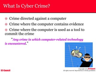 EC-Council
Copyright © by EC-Council
All rights reserved. Reproduction is strictly prohibited
What Is Cyber Crime?
~ Crime directed against a computer
~ Crime where the computer contains evidence
~ Crime where the computer is used as a tool to
commit the crime
“Any crime in which computer-related technology
is encountered.”
 