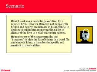 EC-Council
Copyright © by EC-Council
All Rights reserved. Reproduction is strictly prohibited
Scenario
Daniel works as a marketing executive for a
reputed firm. However Daniel is not happy with
his job and desires an increase in his income. He
decides to sell information regarding a list of
clients of the firm to a rival marketing agency.
He makes use of the steganography tool
“Steganos” to hide the list of clients in a word file
and embeds it into a harmless image file and
emails it to the rival firm.
 