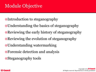 EC-Council
Copyright © by EC-Council
All Rights reserved. Reproduction is strictly prohibited
Module Objective
~Introduction to steganography
~Understanding the basics of steganography
~Reviewing the early history of steganography
~Reviewing the evolution of steganography
~Understanding watermarking
~Forensic detection and analysis
~Steganography tools
 
