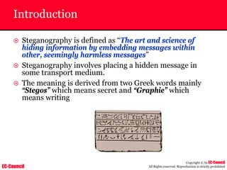EC-Council
Copyright © by EC-Council
All Rights reserved. Reproduction is strictly prohibited
Introduction
~ Steganography is defined as “The art and science of
hiding information by embedding messages within
other, seemingly harmless messages”
~ Steganography involves placing a hidden message in
some transport medium.
~ The meaning is derived from two Greek words mainly
“Stegos” which means secret and “Graphie” which
means writing
 