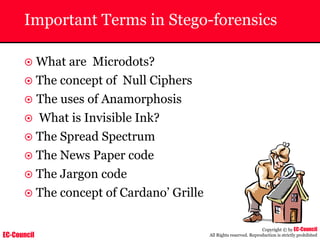 EC-Council
Copyright © by EC-Council
All Rights reserved. Reproduction is strictly prohibited
Important Terms in Stego-forensics
~ What are Microdots?
~ The concept of Null Ciphers
~ The uses of Anamorphosis
~ What is Invisible Ink?
~ The Spread Spectrum
~ The News Paper code
~ The Jargon code
~ The concept of Cardano’ Grille
 