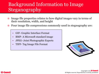 EC-Council
Copyright © by EC-Council
All Rights reserved. Reproduction is strictly prohibited
Background Information to Image
Steganography
~ Image file properties relates to how digital images vary in terms of
their resolution, width, and height
~ Four image file compressions commonly used in stegnography are:
• GIF- Graphic Interface Format
• BMP- A Microsoft standard image
• JPEG- Joint Photographic Experts
• TIFF- Tag Image File Format
 