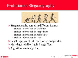 EC-Council
Copyright © by EC-Council
All Rights reserved. Reproduction is strictly prohibited
Evolution of Steganography
~ Steganography comes in different forms:
• Hidden information in Text Files
• Hidden information in Image Files
• Hidden information in Audio Files
• Hidden information in DNA
~ Least Significant Bit Insertion in image files
~ Masking and filtering in image files
~ Algorithms in image files
 