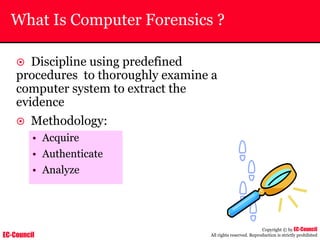 EC-Council
Copyright © by EC-Council
All rights reserved. Reproduction is strictly prohibited
What Is Computer Forensics ?
~ Discipline using predefined
procedures to thoroughly examine a
computer system to extract the
evidence
~ Methodology:
• Acquire
• Authenticate
• Analyze
 