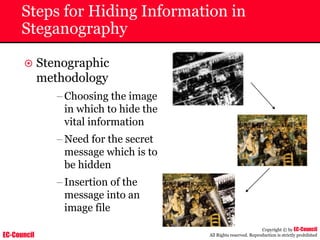 EC-Council
Copyright © by EC-Council
All Rights reserved. Reproduction is strictly prohibited
Steps for Hiding Information in
Steganography
~ Stenographic
methodology
–Choosing the image
in which to hide the
vital information
–Need for the secret
message which is to
be hidden
–Insertion of the
message into an
image file
 