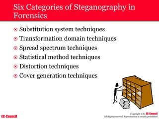 EC-Council
Copyright © by EC-Council
All Rights reserved. Reproduction is strictly prohibited
Six Categories of Steganography in
Forensics
~ Substitution system techniques
~ Transformation domain techniques
~ Spread spectrum techniques
~ Statistical method techniques
~ Distortion techniques
~ Cover generation techniques
 