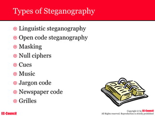 EC-Council
Copyright © by EC-Council
All Rights reserved. Reproduction is strictly prohibited
Types of Steganography
~ Linguistic steganography
~ Open code steganography
~ Masking
~ Null ciphers
~ Cues
~ Music
~ Jargon code
~ Newspaper code
~ Grilles
 