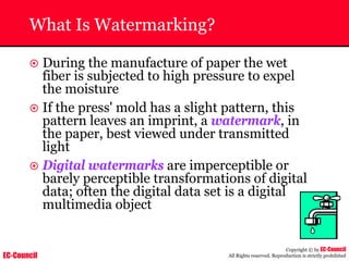 EC-Council
Copyright © by EC-Council
All Rights reserved. Reproduction is strictly prohibited
What Is Watermarking?
~ During the manufacture of paper the wet
fiber is subjected to high pressure to expel
the moisture
~ If the press' mold has a slight pattern, this
pattern leaves an imprint, a watermark, in
the paper, best viewed under transmitted
light
~ Digital watermarks are imperceptible or
barely perceptible transformations of digital
data; often the digital data set is a digital
multimedia object
 