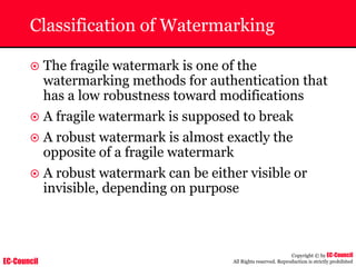 EC-Council
Copyright © by EC-Council
All Rights reserved. Reproduction is strictly prohibited
Classification of Watermarking
~ The fragile watermark is one of the
watermarking methods for authentication that
has a low robustness toward modifications
~ A fragile watermark is supposed to break
~ A robust watermark is almost exactly the
opposite of a fragile watermark
~ A robust watermark can be either visible or
invisible, depending on purpose
 