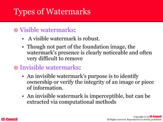 EC-Council
Copyright © by EC-Council
All Rights reserved. Reproduction is strictly prohibited
Types of Watermarks
~ Visible watermarks:
• A visible watermark is robust.
• Though not part of the foundation image, the
watermark's presence is clearly noticeable and often
very difficult to remove
~ Invisible watermarks:
• An invisible watermark's purpose is to identify
ownership or verify the integrity of an image or piece
of information.
• An invisible watermark is imperceptible, but can be
extracted via computational methods
 