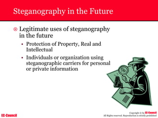 EC-Council
Copyright © by EC-Council
All Rights reserved. Reproduction is strictly prohibited
Steganography in the Future
~ Legitimate uses of steganography
in the future
• Protection of Property, Real and
Intellectual
• Individuals or organization using
steganographic carriers for personal
or private information
 