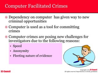 EC-Council
Copyright © by EC-Council
All rights reserved. Reproduction is strictly prohibited
Computer Facilitated Crimes
~ Dependency on computer has given way to new
criminal opportunities
~ Computer is used as a tool for committing
crimes
~ Computer crimes are posing new challenges for
investigators due to the following reasons:
• Speed
• Anonymity
• Fleeting nature of evidence
 