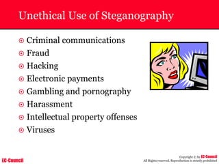 EC-Council
Copyright © by EC-Council
All Rights reserved. Reproduction is strictly prohibited
Unethical Use of Steganography
~ Criminal communications
~ Fraud
~ Hacking
~ Electronic payments
~ Gambling and pornography
~ Harassment
~ Intellectual property offenses
~ Viruses
 