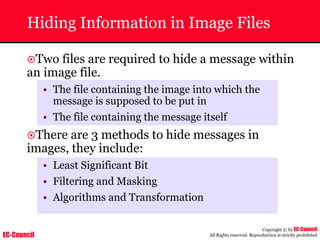 EC-Council
Copyright © by EC-Council
All Rights reserved. Reproduction is strictly prohibited
Hiding Information in Image Files
~Two files are required to hide a message within
an image file.
• The file containing the image into which the
message is supposed to be put in
• The file containing the message itself
~There are 3 methods to hide messages in
images, they include:
• Least Significant Bit
• Filtering and Masking
• Algorithms and Transformation
 