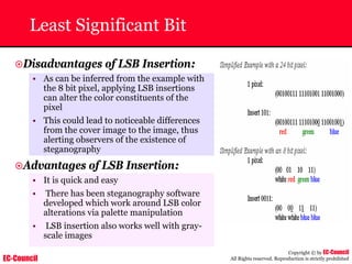 EC-Council
Copyright © by EC-Council
All Rights reserved. Reproduction is strictly prohibited
Least Significant Bit
~Disadvantages of LSB Insertion:
• As can be inferred from the example with
the 8 bit pixel, applying LSB insertions
can alter the color constituents of the
pixel
• This could lead to noticeable differences
from the cover image to the image, thus
alerting observers of the existence of
steganography
~Advantages of LSB Insertion:
• It is quick and easy
• There has been steganography software
developed which work around LSB color
alterations via palette manipulation
• LSB insertion also works well with gray-
scale images
 