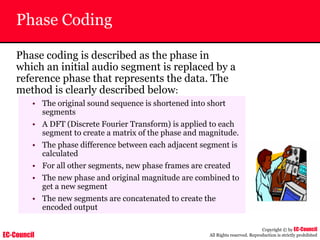 EC-Council
Copyright © by EC-Council
All Rights reserved. Reproduction is strictly prohibited
Phase Coding
Phase coding is described as the phase in
which an initial audio segment is replaced by a
reference phase that represents the data. The
method is clearly described below:
• The original sound sequence is shortened into short
segments
• A DFT (Discrete Fourier Transform) is applied to each
segment to create a matrix of the phase and magnitude.
• The phase difference between each adjacent segment is
calculated
• For all other segments, new phase frames are created
• The new phase and original magnitude are combined to
get a new segment
• The new segments are concatenated to create the
encoded output
 