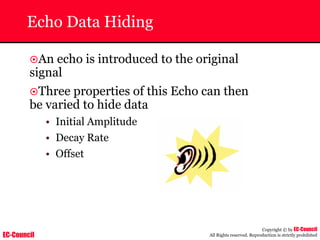 EC-Council
Copyright © by EC-Council
All Rights reserved. Reproduction is strictly prohibited
Echo Data Hiding
~An echo is introduced to the original
signal
~Three properties of this Echo can then
be varied to hide data
• Initial Amplitude
• Decay Rate
• Offset
 