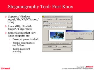 EC-Council
Copyright © by EC-Council
All Rights reserved. Reproduction is strictly prohibited
Steganography Tool: Fort Knox
~ Supports Windows
95/98/Me/XP/NT/2000/
2003
~ Uses MD5, Blowfish,
CryptAPI algorithms
~ Some features that Fort
Knox supports are:
• Password protection lock
• hiding, securing files
and folders
• Logon password
masking
 