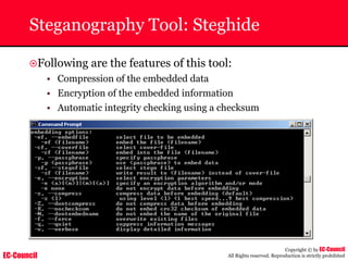 EC-Council
Copyright © by EC-Council
All Rights reserved. Reproduction is strictly prohibited
Steganography Tool: Steghide
~Following are the features of this tool:
• Compression of the embedded data
• Encryption of the embedded information
• Automatic integrity checking using a checksum
 